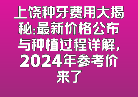 上饶种牙费用大揭秘：最新价格公布与种植过程详解，2024年参考价来了