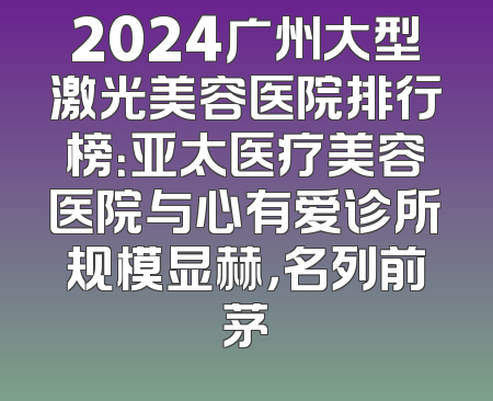2024广州大型激光美容医院排行榜：亚太医疗美容医院与心有爱诊所规模显赫，名列前茅