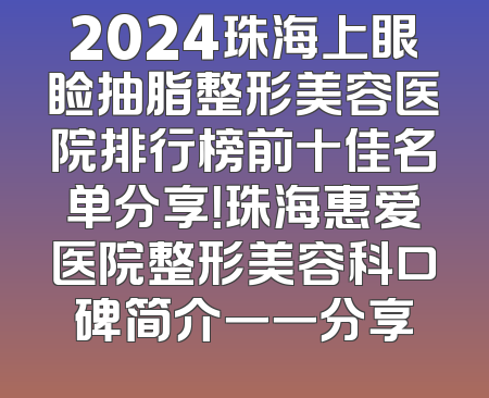 2024珠海上眼睑抽脂整形美容医院排行榜前十佳名单分享！珠海惠爱医院整形美容科口碑简介一一分享