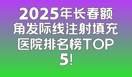2025年长春额角发际线注射填充医院排名榜TOP5！