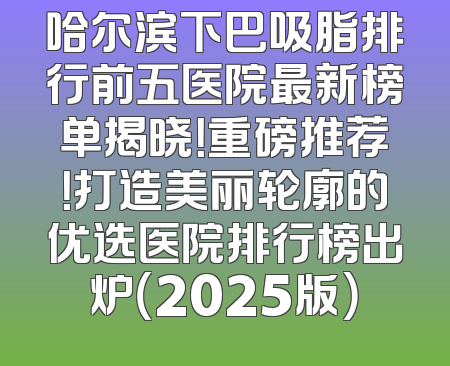 哈尔滨下巴吸脂排行前五医院最新榜单揭晓！重磅推荐！打造美丽轮廓的优选医院排行榜出炉（2025版）