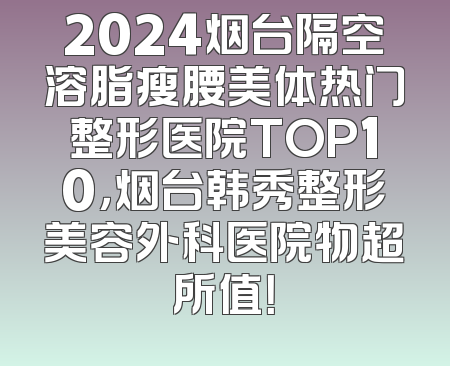 2024烟台隔空溶脂瘦腰美体热门整形医院TOP10，烟台韩秀整形美容外科医院物超所值！