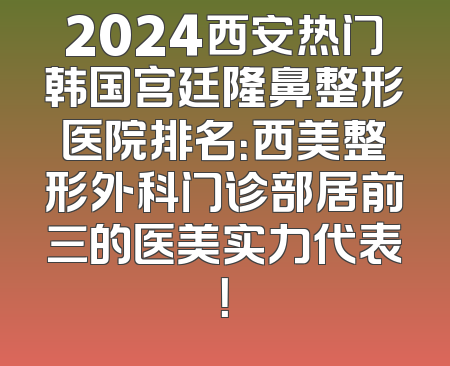 2024西安热门韩国宫廷隆鼻整形医院排名：西美整形外科门诊部居前三的医美实力代表！