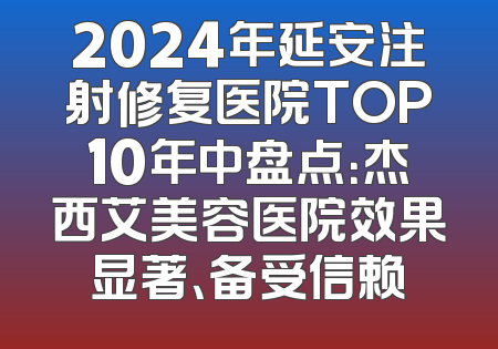 2024年延安注射修复医院TOP10年中盘点：杰西艾美容医院效果显著、备受信赖