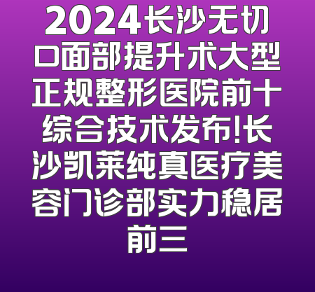 2024长沙无切口面部提升术大型正规整形医院前十综合技术发布！长沙凯莱纯真医疗美容门诊部实力稳居前三