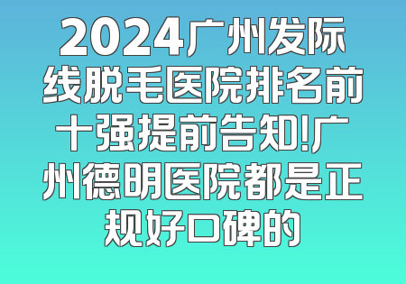 2024广州发际线脱毛医院排名前十强提前告知！广州德明医院都是正规好口碑的