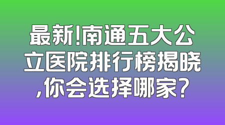 最新！南通五大公立医院排行榜揭晓，你会选择哪家？