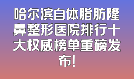 哈尔滨自体脂肪隆鼻整形医院排行十大权威榜单重磅发布！