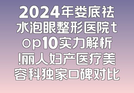 2024年娄底祛水泡眼整形医院top10实力解析！丽人妇产医疗美容科独家口碑对比