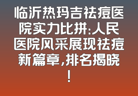 临沂热玛吉祛痘医院实力比拼：人民医院风采展现祛痘新篇章，排名揭晓！