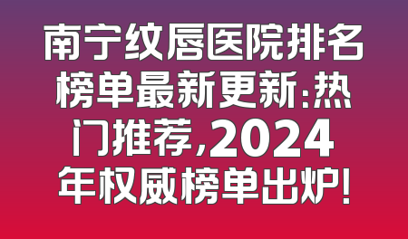 南宁纹唇医院排名榜单最新更新：热门推荐，2024年权威榜单出炉！