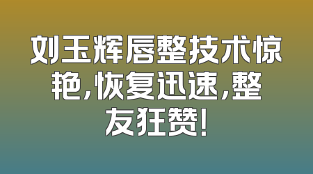 刘玉辉唇整技术惊艳，恢复迅速，整友狂赞！