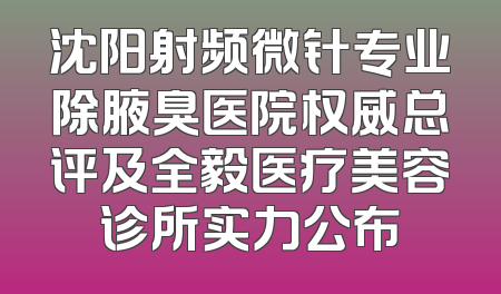 沈阳射频微针专业除腋臭医院权威总评及全毅医疗美容诊所实力公布