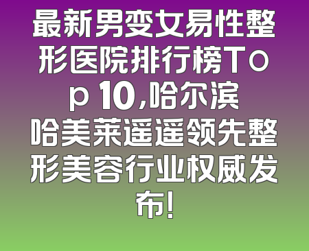 最新男变女易性整形医院排行榜Top 10，哈尔滨哈美莱遥遥领先整形美容行业权威发布！