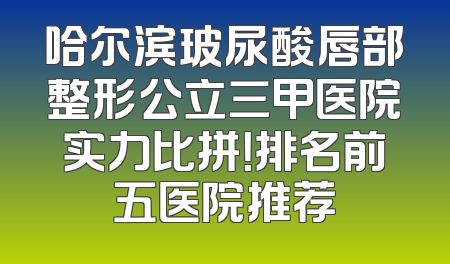 哈尔滨玻尿酸唇部整形公立三甲医院实力比拼！排名前五医院推荐