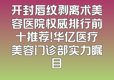 开封唇纹剥离术美容医院权威排行前十推荐！华亿医疗美容门诊部实力瞩目