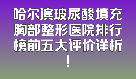 哈尔滨玻尿酸填充胸部整形医院排行榜前五大评价详析！