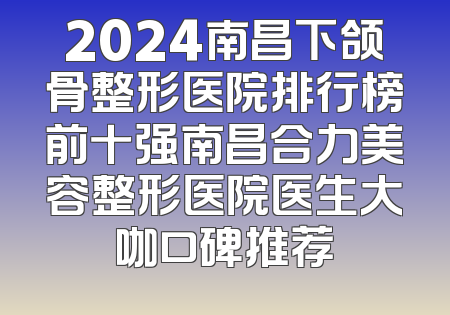 2024南昌下颌骨整形医院排行榜前十强南昌合力美容整形医院医生大咖口碑推荐