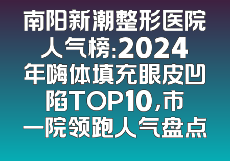 南阳新潮整形医院人气榜：2024年嗨体填充眼皮凹陷TOP10，市一院领跑人气盘点