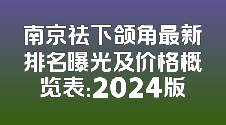南京祛下颌角最新排名曝光及价格概览表：2024版