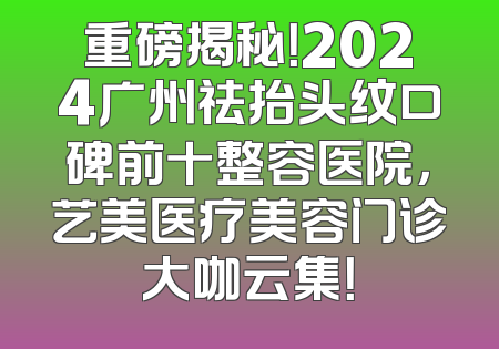 重磅揭秘！2024广州祛抬头纹口碑前十整容医院，艺美医疗美容门诊大咖云集！