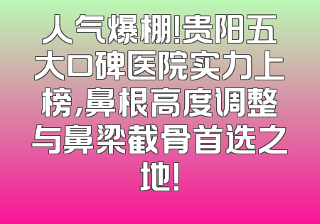 人气爆棚！贵阳五大口碑医院实力上榜，鼻根高度调整与鼻梁截骨首选之地！