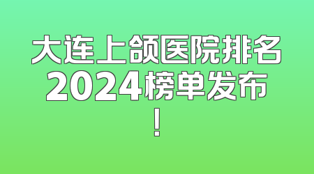大连上颌医院排名2024榜单发布！