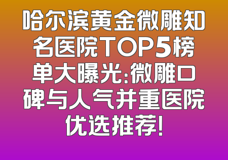 哈尔滨黄金微雕知名医院TOP5榜单大曝光：微雕口碑与人气并重医院优选推荐！