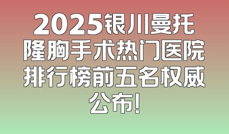 2025银川曼托隆胸手术热门医院排行榜前五名权威公布！