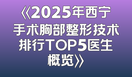 《2025年西宁手术胸部整形技术排行TOP5医生概览》