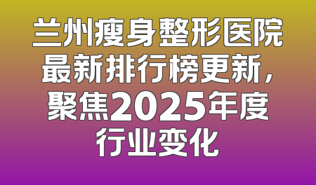 兰州瘦身整形医院最新排行榜更新，聚焦2025年度行业变化