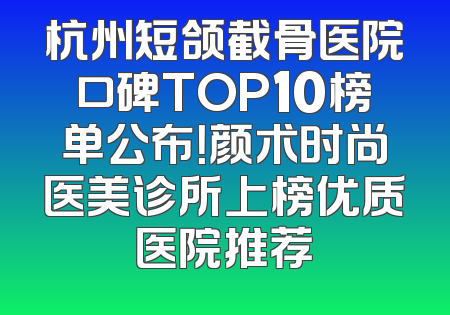 杭州短颌截骨医院口碑TOP10榜单公布！颜术时尚医美诊所上榜优质医院推荐