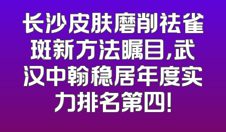 长沙皮肤磨削祛雀斑新方法瞩目，武汉中翰稳居年度实力排名第四！