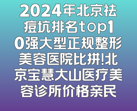 2024年北京祛痘坑排名top10强大型正规整形美容医院比拼！北京宝慧大山医疗美容诊所价格亲民