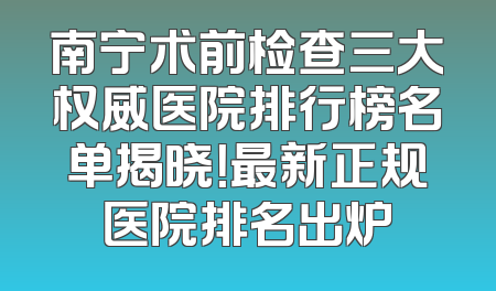 南宁术前检查三大权威医院排行榜名单揭晓！最新正规医院排名出炉
