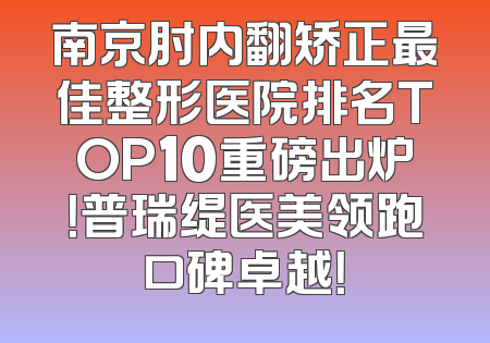 南京肘内翻矫正最佳整形医院排名TOP10重磅出炉！普瑞缇医美领跑口碑卓越！