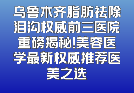 乌鲁木齐脂肪祛除泪沟权威前三医院重磅揭秘！美容医学最新权威推荐医美之选
