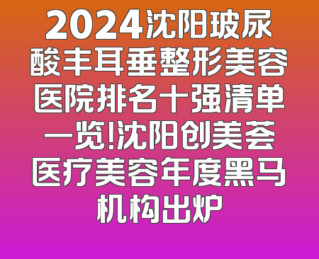 2024沈阳玻尿酸丰耳垂整形美容医院排名十强清单一览！沈阳创美荟医疗美容年度黑马机构出炉