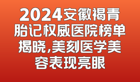 2024安徽褐青胎记权威医院榜单揭晓，美刻医学美容表现亮眼