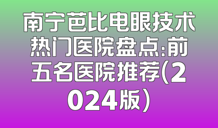 南宁芭比电眼技术热门医院盘点：前五名医院推荐（2024版）