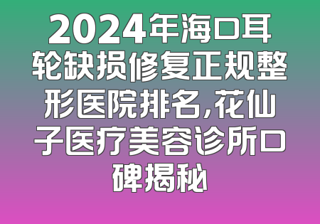 2024年海口耳轮缺损修复正规整形医院排名，花仙子医疗美容诊所口碑揭秘