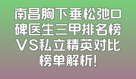 南昌胸下垂松弛口碑医生三甲排名榜VS私立精英对比榜单解析！