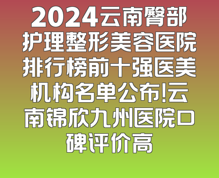 2024云南臀部护理整形美容医院排行榜前十强医美机构名单公布！云南锦欣九州医院口碑评价高