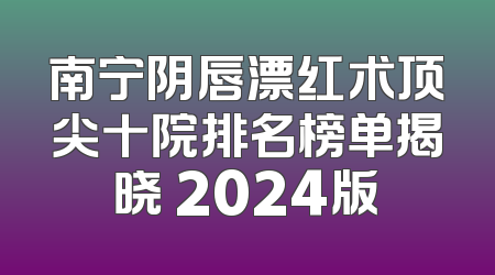 南宁阴唇漂红术顶尖十院排名榜单揭晓 2024版