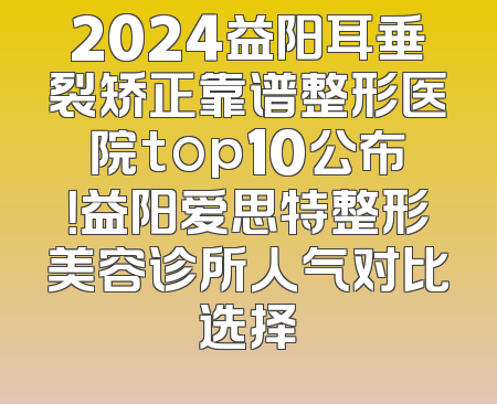 2024益阳耳垂裂矫正靠谱整形医院top10公布！益阳爱思特整形美容诊所人气对比选择
