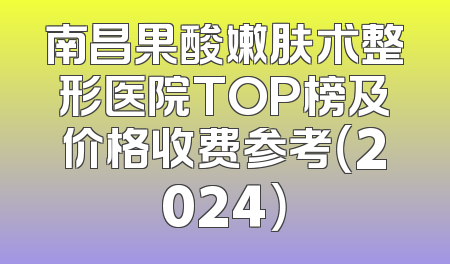 南昌果酸嫩肤术整形医院TOP榜及价格收费参考（2024）