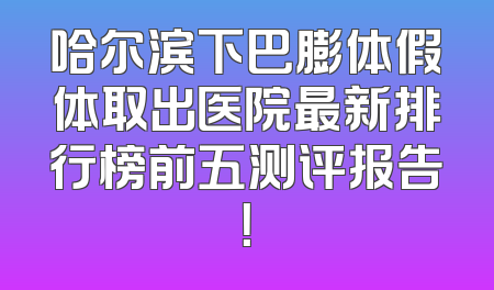 哈尔滨下巴膨体假体取出医院最新排行榜前五测评报告！