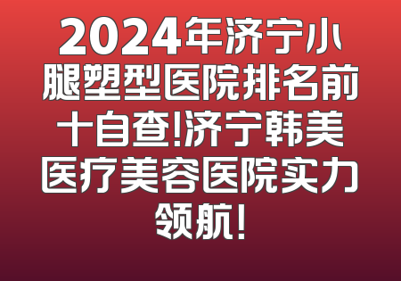 2024年济宁小腿塑型医院排名前十自查！济宁韩美医疗美容医院实力领航！