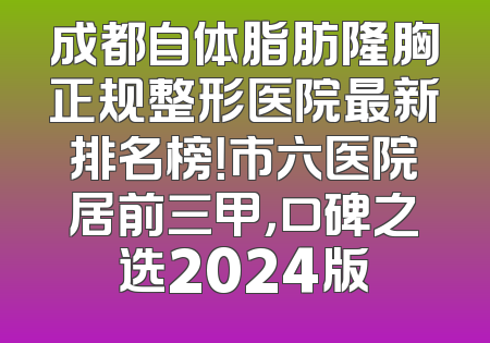 成都自体脂肪隆胸正规整形医院最新排名榜！市六医院居前三甲，口碑之选2024版