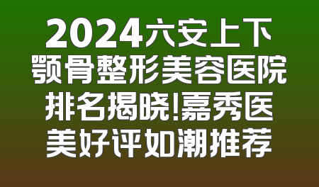 2024六安上下颚骨整形美容医院排名揭晓！嘉秀医美好评如潮推荐